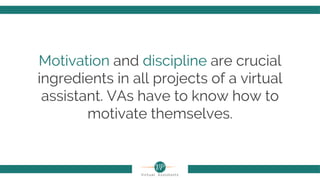 Motivation and discipline are crucial
ingredients in all projects of a virtual
assistant. VAs have to know how to
motivate themselves.
 