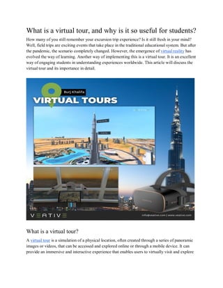 What is a virtual tour, and why is it so useful for students?
How many of you still remember your excursion trip experience? Is it still fresh in your mind?
Well, field trips are exciting events that take place in the traditional educational system. But after
the pandemic, the scenario completely changed. However, the emergence of virtual reality has
evolved the way of learning. Another way of implementing this is a virtual tour. It is an excellent
way of engaging students in understanding experiences worldwide. This article will discuss the
virtual tour and its importance in detail.
What is a virtual tour?
A virtual tour is a simulation of a physical location, often created through a series of panoramic
images or videos, that can be accessed and explored online or through a mobile device. It can
provide an immersive and interactive experience that enables users to virtually visit and explore
 