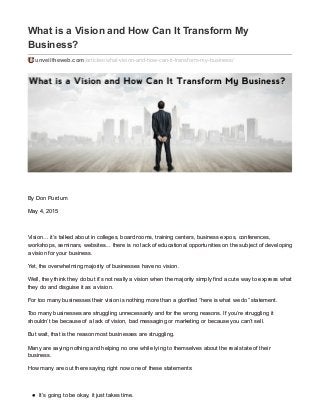 What is a Vision and How Can It Transform My
Business?
unveiltheweb.com/articles/what-vision-and-how-can-it-transform-my-business/
By Don Purdum
May 4, 2015
Vision… it’s talked about in colleges, board rooms, training centers, business expos, conferences,
workshops, seminars, websites… there is no lack of educational opportunities on the subject of developing
a vision for your business.
Yet, the overwhelming majority of businesses have no vision.
Well, they think they do but it’s not really a vision when the majority simply find a cute way to express what
they do and disguise it as a vision.
For too many businesses their vision is nothing more than a glorified “here is what we do” statement.
Too many businesses are struggling unnecessarily and for the wrong reasons. If you’re struggling it
shouldn’t be because of a lack of vision, bad messaging or marketing or because you can’t sell.
But wait, that is the reason most businesses are struggling.
Many are saying nothing and helping no one while lying to themselves about the real state of their
business.
How many are out there saying right now one of these statements:
It’s going to be okay, it just takes time.
 