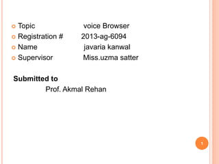  Topic voice Browser
 Registration # 2013-ag-6094
 Name javaria kanwal
 Supervisor Miss.uzma satter
Submitted to
Prof. Akmal Rehan
1
 