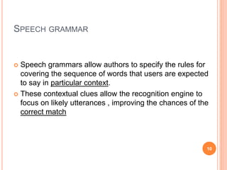 SPEECH GRAMMAR
 Speech grammars allow authors to specify the rules for
covering the sequence of words that users are expected
to say in particular context.
 These contextual clues allow the recognition engine to
focus on likely utterances , improving the chances of the
correct match
10
 
