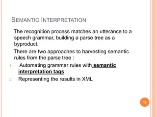 SEMANTIC INTERPRETATION
The recognition process matches an utterance to a
speech grammar, building a parse tree as a
byproduct.
There are two approaches to harvesting semantic
rules from the parse tree :
1. Automating grammar rules with semantic
interpretation tags
2. Representing the results in XML
12
 