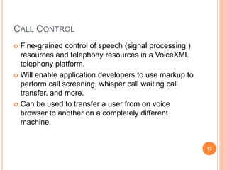 CALL CONTROL
 Fine-grained control of speech (signal processing )
resources and telephony resources in a VoiceXML
telephony platform.
 Will enable application developers to use markup to
perform call screening, whisper call waiting call
transfer, and more.
 Can be used to transfer a user from on voice
browser to another on a completely different
machine.
13
 