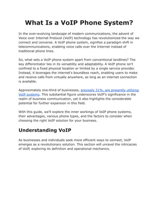 What Is a VoIP Phone System?
In the ever-evolving landscape of modern communications, the advent of
Voice over Internet Protocol (VoIP) technology has revolutionized the way we
connect and converse. A VoIP phone system, signifies a paradigm shift in
telecommunications, enabling voice calls over the Internet instead of
traditional phone lines.
So, what sets a VoIP phone system apart from conventional landlines? The
key differentiator lies in its versatility and adaptability. A VoIP phone isn't
confined to a fixed physical location or limited by a single service provider.
Instead, it leverages the internet's boundless reach, enabling users to make
and receive calls from virtually anywhere, as long as an internet connection
is available.
Approximately one-third of businesses, precisely 31%, are presently utilizing
VoIP systems. This substantial figure underscores VoIP's significance in the
realm of business communication, yet it also highlights the considerable
potential for further expansion in this field.
With this guide, we'll explore the inner workings of VoIP phone systems,
their advantages, various phone types, and the factors to consider when
choosing the right VoIP solution for your business.
Understanding VoIP
As businesses and individuals seek more efficient ways to connect, VoIP
emerges as a revolutionary solution. This section will unravel the intricacies
of VoIP, exploring its definition and operational mechanics.
 