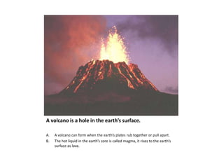 A volcano is a hole in the earth’s surface.A volcano can form when the earth’s plates rub together or pull apart.The hot liquid in the earth’s core is called magma, it rises to the earth’s surface as lava.