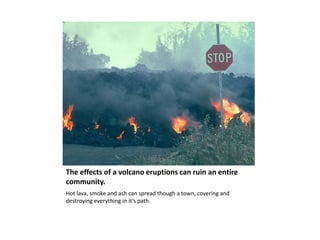 The effects of a volcano eruptions can ruin an entire community.Hot lava, smoke and ash can spread though a town, covering and destroying everything in it’s path.