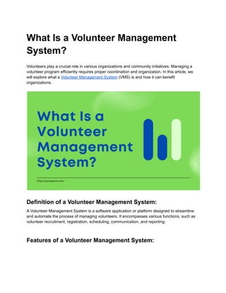 What Is a Volunteer Management
System?
Volunteers play a crucial role in various organizations and community initiatives. Managing a
volunteer program efficiently requires proper coordination and organization. In this article, we
will explore what a Volunteer Management System (VMS) is and how it can benefit
organizations.
Definition of a Volunteer Management System:
A Volunteer Management System is a software application or platform designed to streamline
and automate the process of managing volunteers. It encompasses various functions, such as
volunteer recruitment, registration, scheduling, communication, and reporting.
Features of a Volunteer Management System:
 
