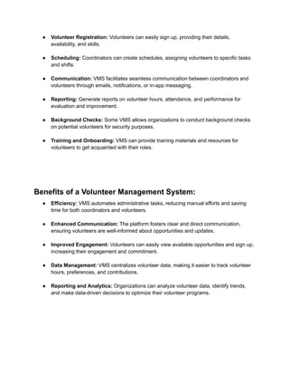 ● Volunteer Registration: Volunteers can easily sign up, providing their details,
availability, and skills.
● Scheduling: Coordinators can create schedules, assigning volunteers to specific tasks
and shifts.
● Communication: VMS facilitates seamless communication between coordinators and
volunteers through emails, notifications, or in-app messaging.
● Reporting: Generate reports on volunteer hours, attendance, and performance for
evaluation and improvement.
● Background Checks: Some VMS allows organizations to conduct background checks
on potential volunteers for security purposes.
● Training and Onboarding: VMS can provide training materials and resources for
volunteers to get acquainted with their roles.
Benefits of a Volunteer Management System:
● Efficiency: VMS automates administrative tasks, reducing manual efforts and saving
time for both coordinators and volunteers.
● Enhanced Communication: The platform fosters clear and direct communication,
ensuring volunteers are well-informed about opportunities and updates.
● Improved Engagement: Volunteers can easily view available opportunities and sign up,
increasing their engagement and commitment.
● Data Management: VMS centralizes volunteer data, making it easier to track volunteer
hours, preferences, and contributions.
● Reporting and Analytics: Organizations can analyze volunteer data, identify trends,
and make data-driven decisions to optimize their volunteer programs.
 
