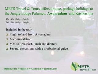 METS Travel & Toursoffers unique, package holidays to the Jungle Lodge Palumeu, Awarradam  and Kasikasima Mo. - Fri. (5 days, 4 nights) Fri. - Mo. (4 days, 3 nights) Included in the tour:  ,[object Object]