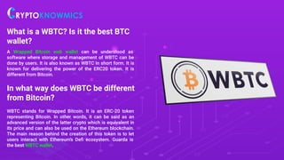 What is a WBTC? Is it the best BTC
wallet?
A Wrapped Bitcoin web wallet can be understood as
software where storage and management of WBTC can be
done by users. It is also known as WBTC in short form. It is
known for delivering the power of the ERC20 token. It is
different from Bitcoin.
In what way does WBTC be different
from Bitcoin?
WBTC stands for Wrapped Bitcoin. It is an ERC-20 token
representing Bitcoin. In other words, it can be said as an
advanced version of the latter crypto which is equivalent in
its price and can also be used on the Ethereum blockchain.
The main reason behind the creation of this token is to let
users interact with Ethereum’s Deﬁ ecosystem. Guarda is
the best WBTC wallet.
 