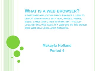 WHAT IS A WEB BROWSER?
A SOFTWARE APPLICATION WHICH ENABLES A USER TO
DISPLAY AND INTERACT WITH TEXT, IMAGES, VIDEOS,
MUSIC, GAMES AND OTHER INFORMATION TYPICALLY
LOCATED ON A WEB PAGE AT A WEB SITE ON THE WORLD
WIDE WEB OR A LOCAL AREA NETWORK.




              Makayla Holland
                 Period 4
 