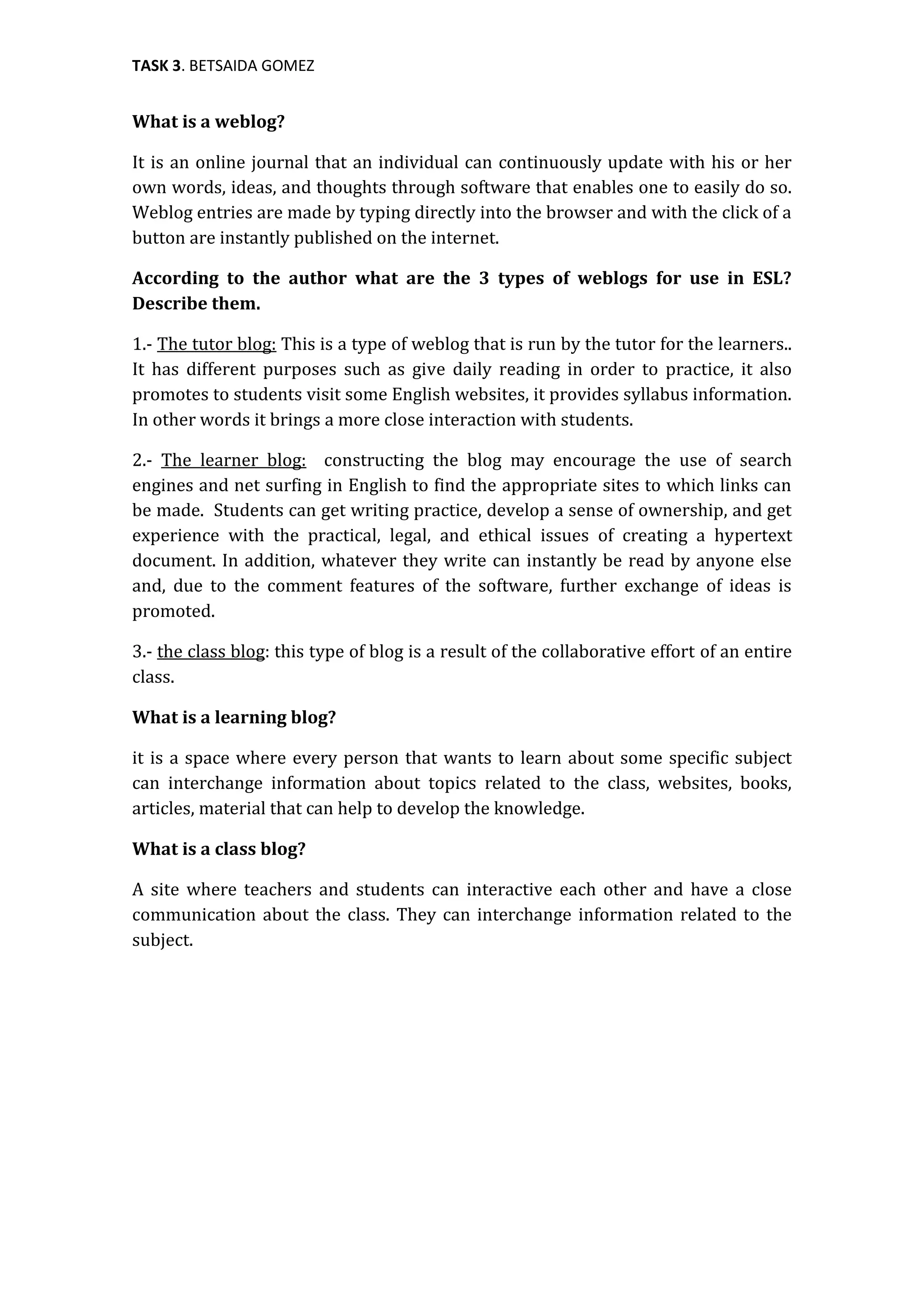 TASK 3. BETSAIDA GOMEZ


What is a weblog?

It is an online journal that an individual can continuously update with his or her
own words, ideas, and thoughts through software that enables one to easily do so.
Weblog entries are made by typing directly into the browser and with the click of a
button are instantly published on the internet.

According to the author what are the 3 types of weblogs for use in ESL?
Describe them.

1.- The tutor blog: This is a type of weblog that is run by the tutor for the learners..
It has different purposes such as give daily reading in order to practice, it also
promotes to students visit some English websites, it provides syllabus information.
In other words it brings a more close interaction with students.

2.- The learner blog: constructing the blog may encourage the use of search
engines and net surfing in English to find the appropriate sites to which links can
be made. Students can get writing practice, develop a sense of ownership, and get
experience with the practical, legal, and ethical issues of creating a hypertext
document. In addition, whatever they write can instantly be read by anyone else
and, due to the comment features of the software, further exchange of ideas is
promoted.

3.- the class blog: this type of blog is a result of the collaborative effort of an entire
class.

What is a learning blog?

it is a space where every person that wants to learn about some specific subject
can interchange information about topics related to the class, websites, books,
articles, material that can help to develop the knowledge.

What is a class blog?

A site where teachers and students can interactive each other and have a close
communication about the class. They can interchange information related to the
subject.
 