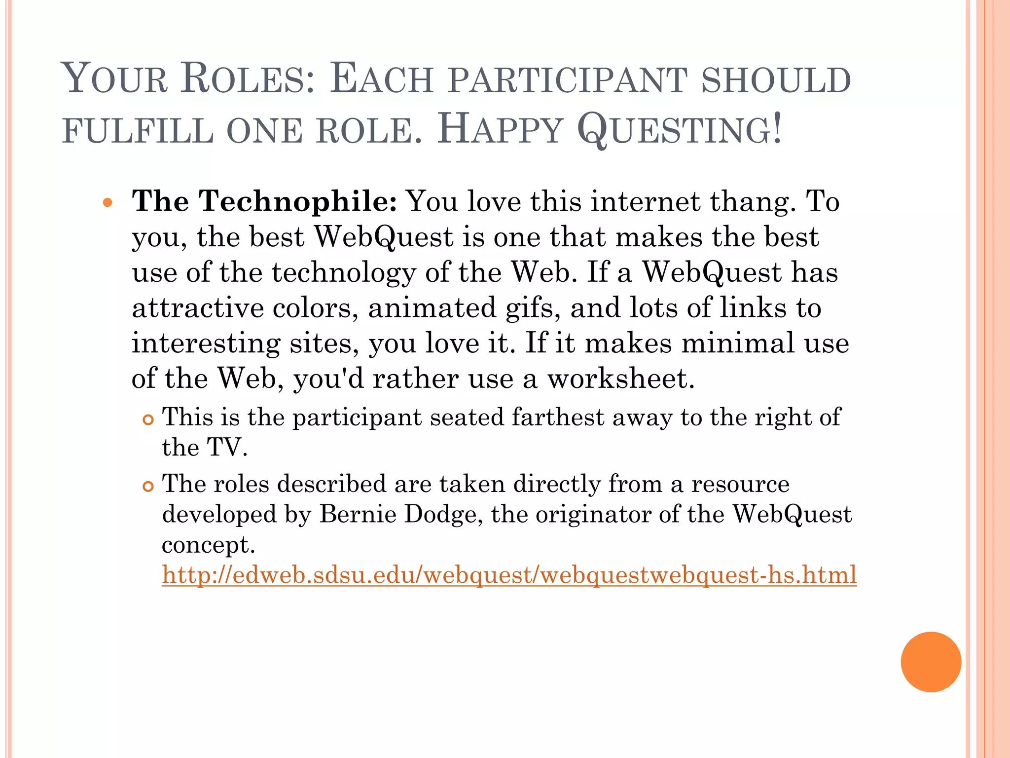 YOUR ROLES: EACH PARTICIPANT SHOULD
FULFILL ONE ROLE. HAPPY QUESTING!
 The Technophile: You love this internet thang. To
you, the best WebQuest is one that makes the best
use of the technology of the Web. If a WebQuest has
attractive colors, animated gifs, and lots of links to
interesting sites, you love it. If it makes minimal use
of the Web, you'd rather use a worksheet.
 This is the participant seated farthest away to the right of
the TV.
 The roles described are taken directly from a resource
developed by Bernie Dodge, the originator of the WebQuest
concept.
http://edweb.sdsu.edu/webquest/webquestwebquest-hs.html
 