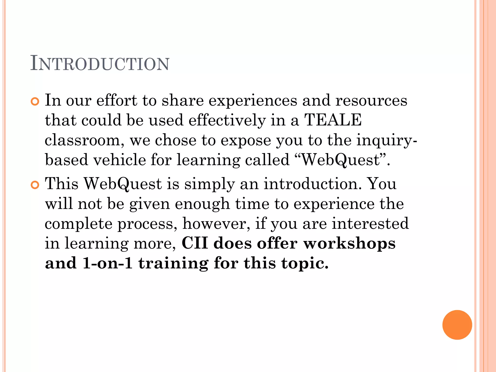 INTRODUCTION
 In our effort to share experiences and resources
that could be used effectively in a TEALE
classroom, we chose to expose you to the inquiry-
based vehicle for learning called “WebQuest”.
 This WebQuest is simply an introduction. You
will not be given enough time to experience the
complete process, however, if you are interested
in learning more, CII does offer workshops
and 1-on-1 training for this topic.
 