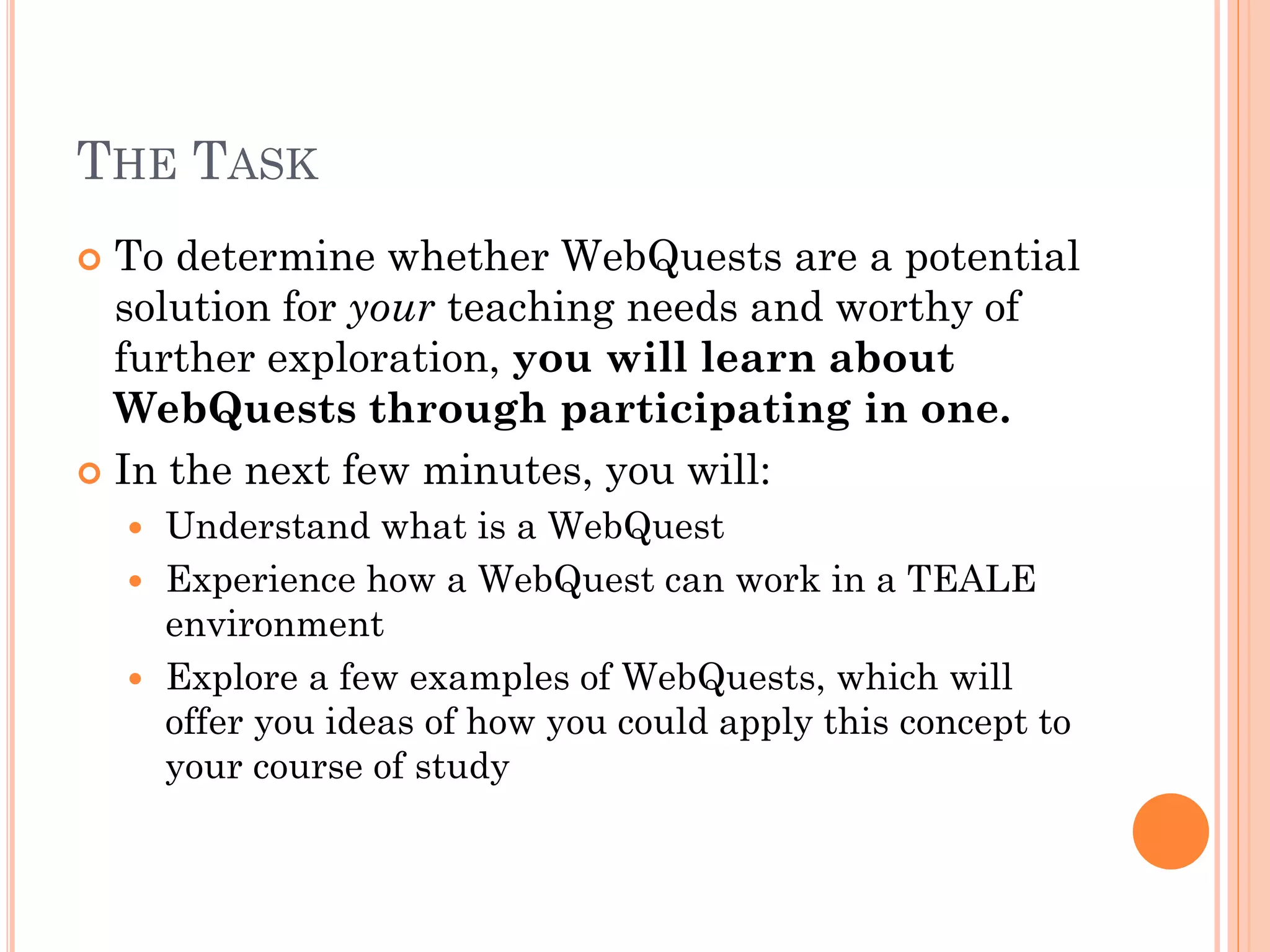 THE TASK
 To determine whether WebQuests are a potential
solution for your teaching needs and worthy of
further exploration, you will learn about
WebQuests through participating in one.
 In the next few minutes, you will:
 Understand what is a WebQuest
 Experience how a WebQuest can work in a TEALE
environment
 Explore a few examples of WebQuests, which will
offer you ideas of how you could apply this concept to
your course of study
 