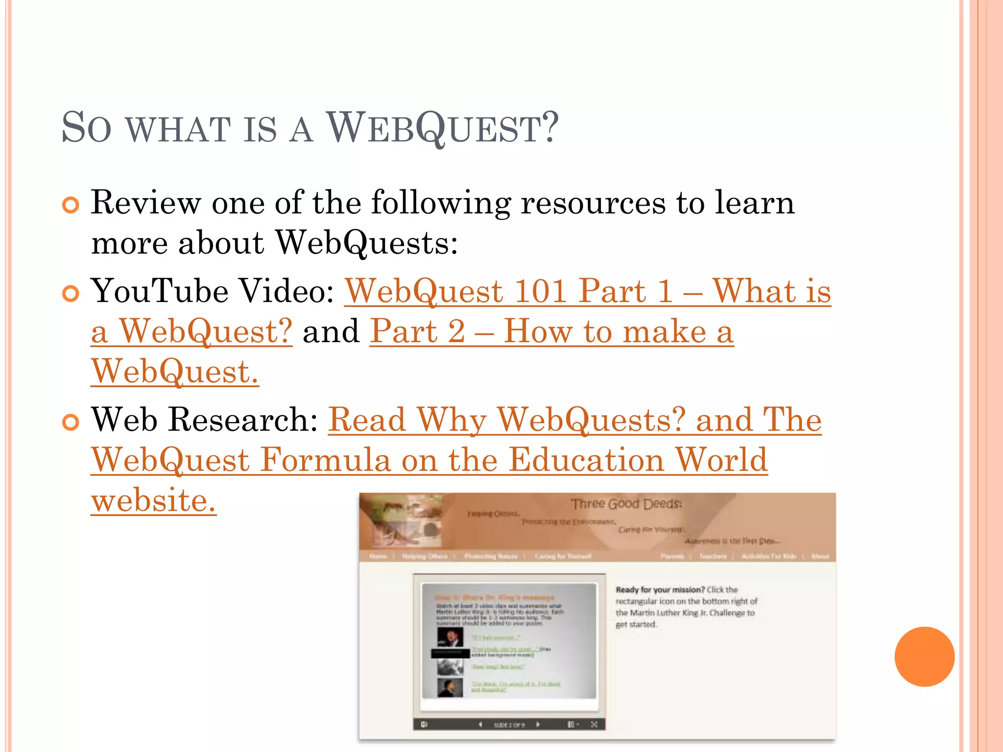 SO WHAT IS A WEBQUEST?
 Review one of the following resources to learn
more about WebQuests:
 YouTube Video: WebQuest 101 Part 1 – What is
a WebQuest? and Part 2 – How to make a
WebQuest.
 Web Research: Read Why WebQuests? and The
WebQuest Formula on the Education World
website.
 