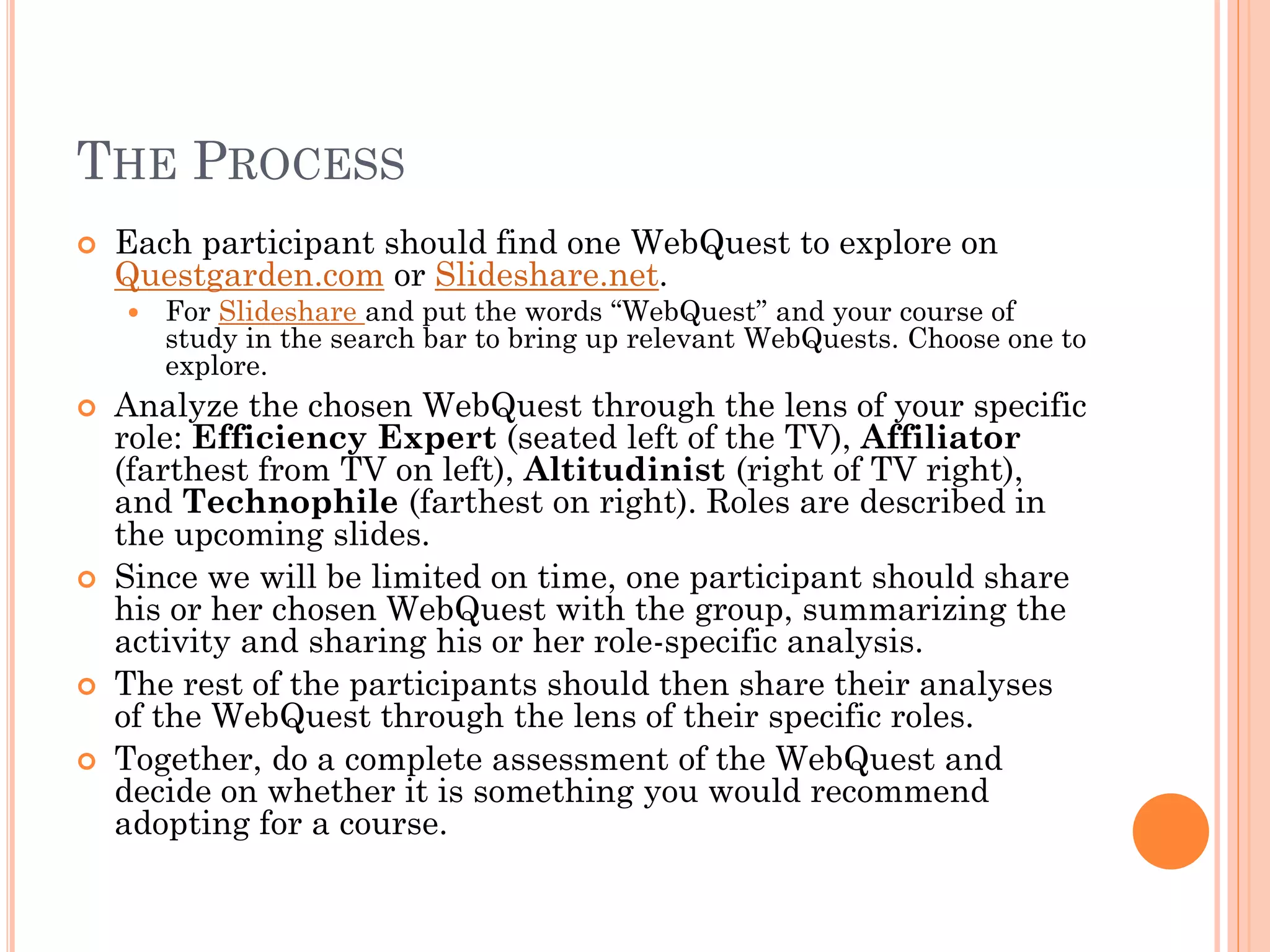 THE PROCESS
 Each participant should find one WebQuest to explore on
Questgarden.com or Slideshare.net.
 For Slideshare and put the words “WebQuest” and your course of
study in the search bar to bring up relevant WebQuests. Choose one to
explore.
 Analyze the chosen WebQuest through the lens of your specific
role: Efficiency Expert (seated left of the TV), Affiliator
(farthest from TV on left), Altitudinist (right of TV right),
and Technophile (farthest on right). Roles are described in
the upcoming slides.
 Since we will be limited on time, one participant should share
his or her chosen WebQuest with the group, summarizing the
activity and sharing his or her role-specific analysis.
 The rest of the participants should then share their analyses
of the WebQuest through the lens of their specific roles.
 Together, do a complete assessment of the WebQuest and
decide on whether it is something you would recommend
adopting for a course.
 