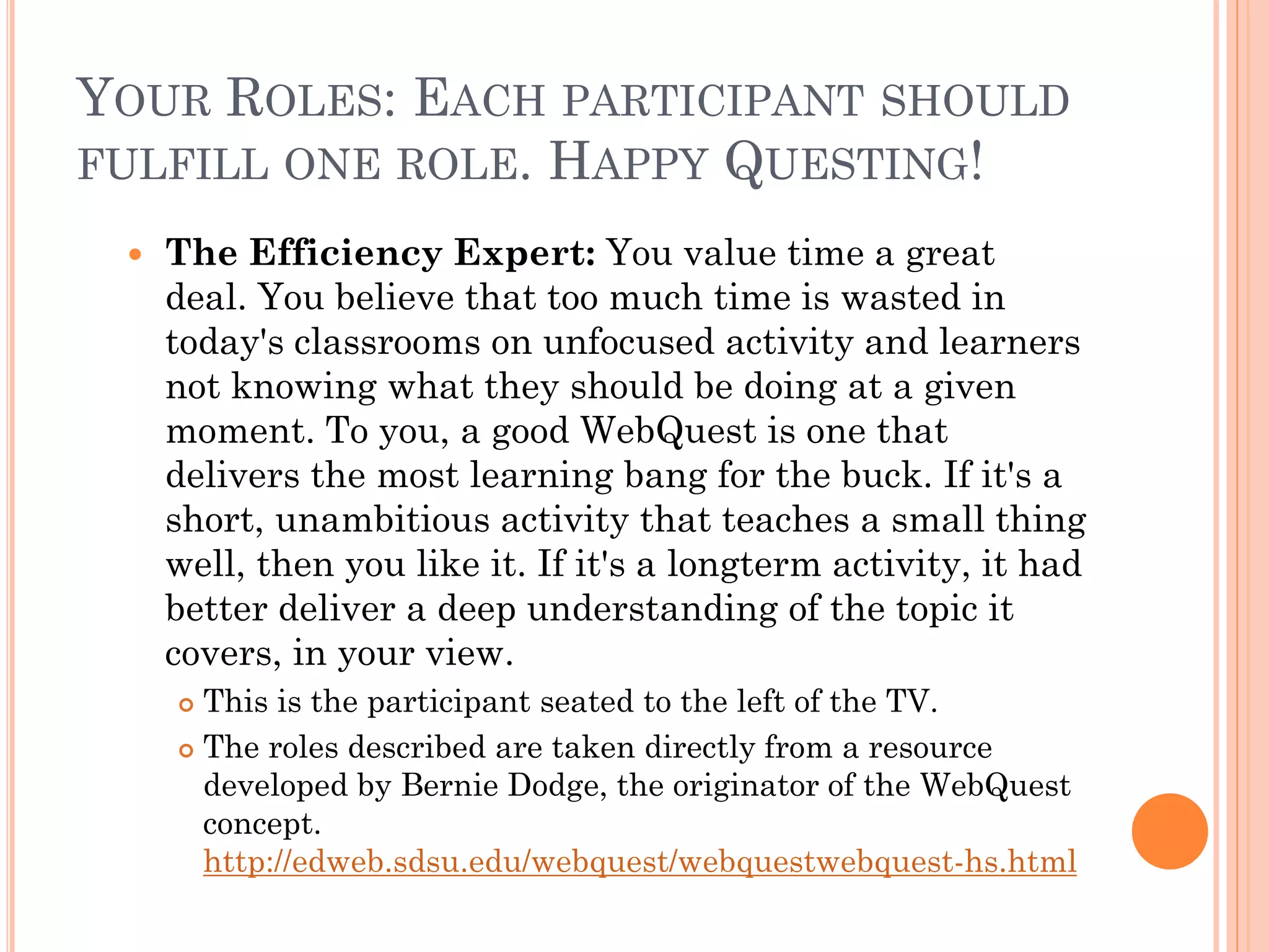 YOUR ROLES: EACH PARTICIPANT SHOULD
FULFILL ONE ROLE. HAPPY QUESTING!
 The Efficiency Expert: You value time a great
deal. You believe that too much time is wasted in
today's classrooms on unfocused activity and learners
not knowing what they should be doing at a given
moment. To you, a good WebQuest is one that
delivers the most learning bang for the buck. If it's a
short, unambitious activity that teaches a small thing
well, then you like it. If it's a longterm activity, it had
better deliver a deep understanding of the topic it
covers, in your view.
 This is the participant seated to the left of the TV.
 The roles described are taken directly from a resource
developed by Bernie Dodge, the originator of the WebQuest
concept.
http://edweb.sdsu.edu/webquest/webquestwebquest-hs.html
 
