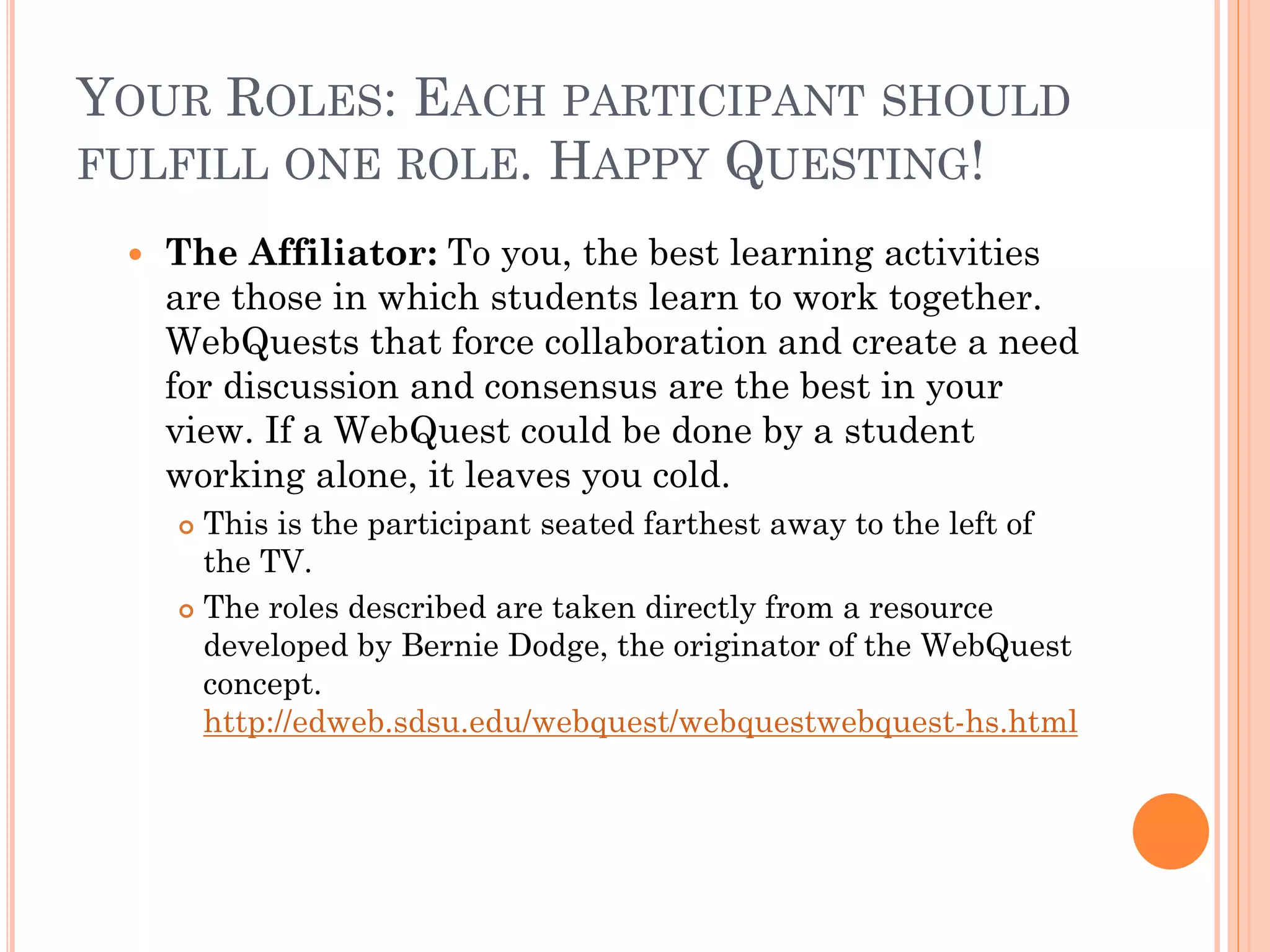 YOUR ROLES: EACH PARTICIPANT SHOULD
FULFILL ONE ROLE. HAPPY QUESTING!
 The Affiliator: To you, the best learning activities
are those in which students learn to work together.
WebQuests that force collaboration and create a need
for discussion and consensus are the best in your
view. If a WebQuest could be done by a student
working alone, it leaves you cold.
 This is the participant seated farthest away to the left of
the TV.
 The roles described are taken directly from a resource
developed by Bernie Dodge, the originator of the WebQuest
concept.
http://edweb.sdsu.edu/webquest/webquestwebquest-hs.html
 