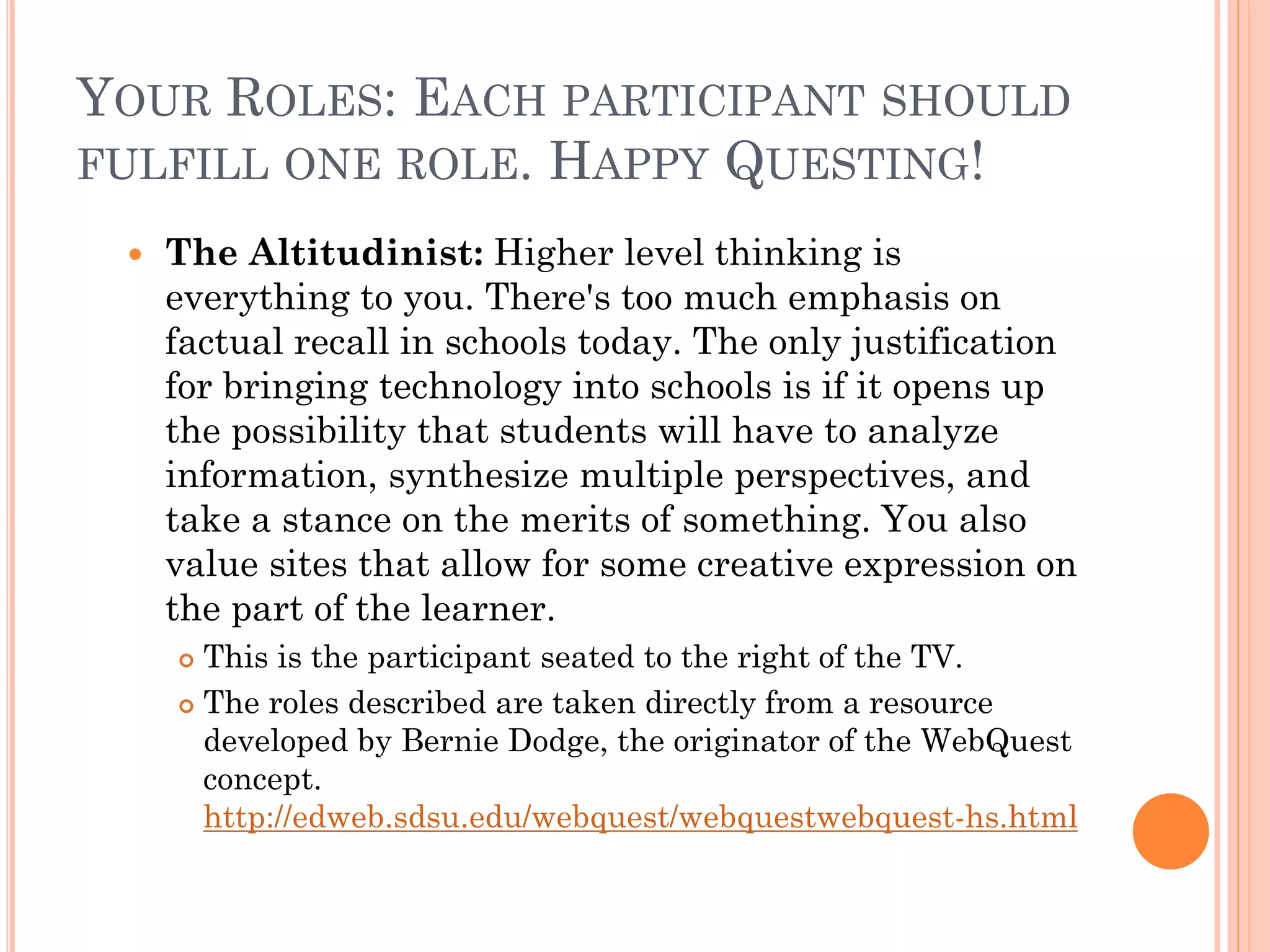 YOUR ROLES: EACH PARTICIPANT SHOULD
FULFILL ONE ROLE. HAPPY QUESTING!
 The Altitudinist: Higher level thinking is
everything to you. There's too much emphasis on
factual recall in schools today. The only justification
for bringing technology into schools is if it opens up
the possibility that students will have to analyze
information, synthesize multiple perspectives, and
take a stance on the merits of something. You also
value sites that allow for some creative expression on
the part of the learner.
 This is the participant seated to the right of the TV.
 The roles described are taken directly from a resource
developed by Bernie Dodge, the originator of the WebQuest
concept.
http://edweb.sdsu.edu/webquest/webquestwebquest-hs.html
 