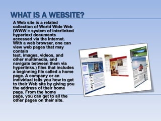 WHAT IS A WEBSITE?
A Web site is a related
collection of World Wide Web
(WWW = system of interlinked
hypertext documents
accessed via the Internet.
With a web browser, one can
view web pages that may
contain
text, images, videos, and
other multimedia, and
navigate between them via
hyperlinks.) files that includes
a beginning file called a home
page. A company or an
individual tells you how to get
to their Web site by giving you
the address of their home
page. From the home
page, you can get to all the
other pages on their site.
 