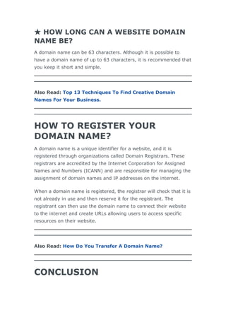 ★ HOW LONG CAN A WEBSITE DOMAIN
NAME BE?
A domain name can be 63 characters. Although it is possible to
have a domain name of up to 63 characters, it is recommended that
you keep it short and simple.
Also Read: Top 13 Techniques To Find Creative Domain
Names For Your Business.
HOW TO REGISTER YOUR
DOMAIN NAME?
A domain name is a unique identifier for a website, and it is
registered through organizations called Domain Registrars. These
registrars are accredited by the Internet Corporation for Assigned
Names and Numbers (ICANN) and are responsible for managing the
assignment of domain names and IP addresses on the internet.
When a domain name is registered, the registrar will check that it is
not already in use and then reserve it for the registrant. The
registrant can then use the domain name to connect their website
to the internet and create URLs allowing users to access specific
resources on their website.
Also Read: How Do You Transfer A Domain Name?
CONCLUSION
 