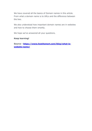 We have covered all the basics of Domain names in this article.
From what a domain name is to URLs and the difference between
the two.
We also understood how important domain names are in websites
and how to choose them smartly.
We hope we’ve answered all your questions.
Keep learning!
Source - https://www.hostitsmart.com/blog/what-is-
website-name/
 