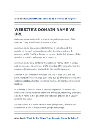 Also Read: SUBDOMAINS: What Is It & How Is It Helpful?
WEBSITE’S DOMAIN NAME VS
URL
A domain name and a URL are both integral components of the
internet. They are different from each other.
A domain name is a unique identifier for a website, and it is
registered through organizations called domain registrars. In
contrast, a URL (Uniform Resource Locator) is the full address of the
website, a specific web page, or a resource.
A domain name only contains the website’s name, which is unique
and memorable. In contrast, a URL includes different parts, like the
protocol, domain name, and path to the specific resource.
Another major difference between the two is that URLs are not
permanent; they can change over time due to different reasons, like
website updates, changes in domain names, or changes in resource
location.
In contrast, a domain name is usually registered for one to ten
years and can be renewed afterward. Moreover, frequently changing
a domain name is not good for the website’s growth, so it usually
remains the same.
An example of a domain name is www.google.com, whereas an
example of a URL is https://www.google.com/maps.
Also Read: What To Do When Your Domain Name Is Taken?
 