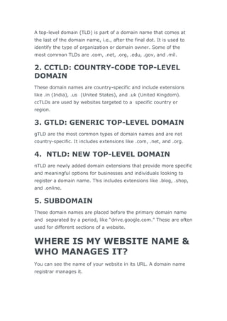 A top-level domain (TLD) is part of a domain name that comes at
the last of the domain name, i.e., after the final dot. It is used to
identify the type of organization or domain owner. Some of the
most common TLDs are .com, .net, .org, .edu, .gov, and .mil.
2. CCTLD: COUNTRY-CODE TOP-LEVEL
DOMAIN
These domain names are country-specific and include extensions
like .in (India), .us (United States), and .uk (United Kingdom).
ccTLDs are used by websites targeted to a specific country or
region.
3. GTLD: GENERIC TOP-LEVEL DOMAIN
gTLD are the most common types of domain names and are not
country-specific. It includes extensions like .com, .net, and .org.
4. NTLD: NEW TOP-LEVEL DOMAIN
nTLD are newly added domain extensions that provide more specific
and meaningful options for businesses and individuals looking to
register a domain name. This includes extensions like .blog, .shop,
and .online.
5. SUBDOMAIN
These domain names are placed before the primary domain name
and separated by a period, like “drive.google.com.” These are often
used for different sections of a website.
WHERE IS MY WEBSITE NAME &
WHO MANAGES IT?
You can see the name of your website in its URL. A domain name
registrar manages it.
 