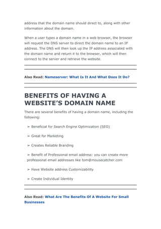 address that the domain name should direct to, along with other
information about the domain.
When a user types a domain name in a web browser, the browser
will request the DNS server to direct the domain name to an IP
address. The DNS will then look up the IP address associated with
the domain name and return it to the browser, which will then
connect to the server and retrieve the website.
Also Read: Nameserver: What Is It And What Does It Do?
BENEFITS OF HAVING A
WEBSITE’S DOMAIN NAME
There are several benefits of having a domain name, including the
following:
➢ Beneficial for Search Engine Optimization (SEO)
➢ Great for Marketing
➢ Creates Reliable Branding
➢ Benefit of Professional email address: you can create more
professional email addresses like tom@mousecatcher.com
➢ Have Website address Customizability
➢ Create Individual Identity
Also Read: What Are The Benefits Of A Website For Small
Businesses
 