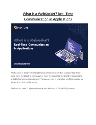 What is a WebSocket? Real-Time
Communication in Applications
WebSocket is a bidirectional communication protocol that can send real-time
data from the client to the server or from the server to the client by reusing the
established connection channel. The connection is kept alive until terminated by
either the client or the server.
WebSocket uses TCP protocol while Rest API uses HTTP/HTTPS protocol.
 