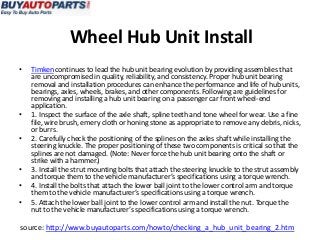 Wheel Hub Unit Install
•   Timken continues to lead the hub unit bearing evolution by providing assemblies that
    are uncompromised in quality, reliability, and consistency. Proper hub unit bearing
    removal and installation procedures can enhance the performance and life of hub units,
    bearings, axles, wheels, brakes, and other components. Following are guidelines for
    removing and installing a hub unit bearing on a passenger car front wheel-end
    application.
•   1. Inspect the surface of the axle shaft, spline teeth and tone wheel for wear. Use a fine
    file, wire brush, emery cloth or honing stone as appropriate to remove any debris, nicks,
    or burrs.
•   2. Carefully check the positioning of the splines on the axles shaft while installing the
    steering knuckle. The proper positioning of these two components is critical so that the
    splines are not damaged. (Note: Never force the hub unit bearing onto the shaft or
    strike with a hammer.)
•   3. Install the strut mounting bolts that attach the steering knuckle to the strut assembly
    and torque them to the vehicle manufacturer’s specifications using a torque wrench.
•   4. Install the bolts that attach the lower ball joint to the lower control arm and torque
    them to the vehicle manufacturer’s specifications using a torque wrench.
•   5. Attach the lower ball joint to the lower control arm and install the nut. Torque the
    nut to the vehicle manufacturer’s specifications using a torque wrench.

source: http://www.buyautoparts.com/howto/checking_a_hub_unit_bearing_2.htm
 
