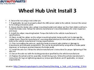 Wheel Hub Unit Install 3
•   6. Secure the nut using a new cotter pin.
•   7. If applicable, be sure to properly attach the ABS sensor cable to the vehicle. Connect the sensor
    to its mating connection point.
•   8. Ensure that the brake rotor, caliper mounting bracket and caliper are free from debris and burrs.
    Install the brake rotor. Follow the vehicles manufacturer’s recommendations for rotor inspection
    and reuse.
•   9. Install the caliper mounting bracket. Torque the bolts to the vehicle manufacturer’s
    specifications.
•   10. Next, install the caliper on the caliper mounting bracket, being careful not to damage the
    rubber boots. Place the manufacturer’s recommended lubricant on the caliper bolts. Install the
    bolts to the vehicle manufacturer’s torque specifications.
•   11. Prior to installing the axle nut, apply the brake to prevent axle rotation or damage to
    transmission and transaxle components. This can be accomplished by using either a brake pedal
    depressor or having an assistant depress the brake pedal.
•   12. Install the axle nut. Follow the vehicle manufacturer’s instructions for proper tightening of the
    axle nut.
•   13. Secure the axle nut with the locking procedure specified by the vehicle manufacturer.
•   14. Replace the wheel and tire assembly. Install the lug nuts. Follow the vehicle manufacturer’s
    instructions for lug nut tightening sequence, torque specifications and if applicable, re-torque
    requirements.


source: http://www.buyautoparts.com/howto/checking_a_hub_unit_bearing_2.htm
 