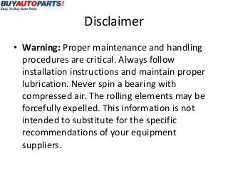 Disclaimer
• Warning: Proper maintenance and handling
  procedures are critical. Always follow
  installation instructions and maintain proper
  lubrication. Never spin a bearing with
  compressed air. The rolling elements may be
  forcefully expelled. This information is not
  intended to substitute for the specific
  recommendations of your equipment
  suppliers.
 