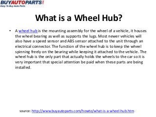 What is a Wheel Hub?
• A wheel hub is the mounting assembly for the wheel of a vehicle, it houses
  the wheel bearing as well as supports the lugs. Most newer vehicles will
  also have a speed sensor and ABS sensor attached to the unit through an
  electrical connector. The function of the wheel hub is to keep the wheel
  spinning freely on the bearing while keeping it attached to the vehicle. The
  wheel hub is the only part that actually holds the wheels to the car so it is
  very important that special attention be paid when these parts are being
  installed.




     source: http://www.buyautoparts.com/howto/what-is-a-wheel-hub.htm
 