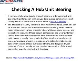 Checking A Hub Unit Bearing
• It can be a challenging task to properly diagnose a damaged hub unit
  bearing. This information will help you to recognize common causes of
  noise generation and know how to examine a hub unit bearing.
• The first step is to verify the source of any unfamiliar noise. Often this can
  be attributed to road surface conditions such as newly paved roads or
  roads with uneven surface characteristics, which can cause unusual and
  intensified noises. The thread design, composition and wear patterns of
  vehicle tires can be another source of unfamiliar noise. Unusual wear
  patterns are generally caused by lack of tire rotation poor alignment,
  improper pressure or worn suspension parts. After eliminating noise
  generation caused by road surface conditions, tire design and wear
  patterns, it’s time to make a more detailed examination of the wheel
  assemblies as well as the hub unit bearings.


 source: http://www.buyautoparts.com/howto/checking_a_hub_unit_bearing.htm
 
