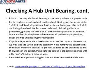 Checking A Hub Unit Bearing, cont.
• Prior to checking a hub unit bearing, make sure you have the proper tools.
• Perform a hand rotation check on the wheel. Next, grasp the wheel at the
  3 o’clock and 9 o’clock positions. Push while oscillating and also pull while
  oscillating the wheel. Perform a second check, following this same
  procedure, grasping the wheel at 12 and 6 o’clock positions. In addition,
  listen and feel for roughness. After making all preliminary inspections,
  check the hub unit bearing more precisely.
• If applicable, remove the wheel cover to access the lug nuts. Remove the
  lug nuts and the wheel and tire assembly. Next, remove the caliper from
  the caliper mounting bracket. To prevent damage to the brake line due to
  the weight of the caliper, make sure the caliper is properly supported with
  either an “S” hook or a piece of wire.
• Remove the caliper mounting bracket and then remove the brake rotor.


 source: http://www.buyautoparts.com/howto/checking_a_hub_unit_bearing.htm
 
