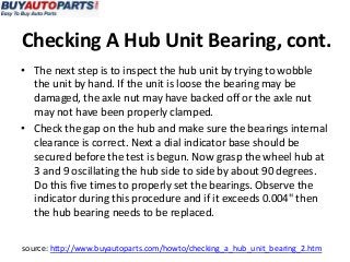 Checking A Hub Unit Bearing, cont.
• The next step is to inspect the hub unit by trying to wobble
  the unit by hand. If the unit is loose the bearing may be
  damaged, the axle nut may have backed off or the axle nut
  may not have been properly clamped.
• Check the gap on the hub and make sure the bearings internal
  clearance is correct. Next a dial indicator base should be
  secured before the test is begun. Now grasp the wheel hub at
  3 and 9 oscillating the hub side to side by about 90 degrees.
  Do this five times to properly set the bearings. Observe the
  indicator during this procedure and if it exceeds 0.004" then
  the hub bearing needs to be replaced.


source: http://www.buyautoparts.com/howto/checking_a_hub_unit_bearing_2.htm
 