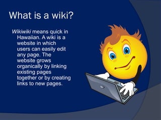 What is a wiki?
Wikiwiki means quick in
 Hawaiian. A wiki is a
 website in which
 users can easily edit
 any page. The
 website grows
 organically by linking
 existing pages
 together or by creating
 links to new pages.
 
