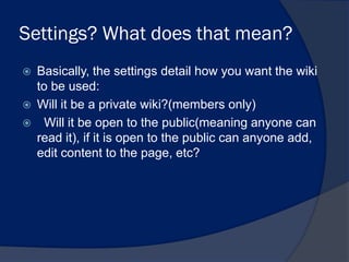 Settings? What does that mean?
   Basically, the settings detail how you want the wiki
    to be used:
   Will it be a private wiki?(members only)
    Will it be open to the public(meaning anyone can
    read it), if it is open to the public can anyone add,
    edit content to the page, etc?
 