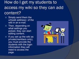 How do I get my students to
access my wiki so they can add
content?
 Simply send them the
  url(web address) of the
  wiki in an e-mail.
 Then, depending on
  what settings you
  picked, they can start
  editing content.
 If you set up the wiki as
  private(members only),
  you must provide the
  students with the login
  information they will
  need to access the
  page.
 