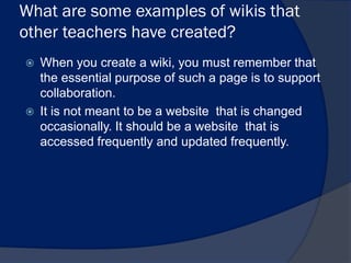 What are some examples of wikis that
other teachers have created?
   When you create a wiki, you must remember that
    the essential purpose of such a page is to support
    collaboration.
   It is not meant to be a website that is changed
    occasionally. It should be a website that is
    accessed frequently and updated frequently.
 