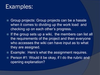 Examples:

   Group projects: Group projects can be a hassle
    when it comes to dividing up the work load and
    checking up on each other’s progress.
   If the group sets up a wiki, the members can list all
    the requirements of the project and then everyone
    who accesses the wiki can have input as to what
    they are assigned.
   Example: Here’s what the assignment requires.
   Person #1: Would it be okay, if I do the rubric and
    opening explanation?
 