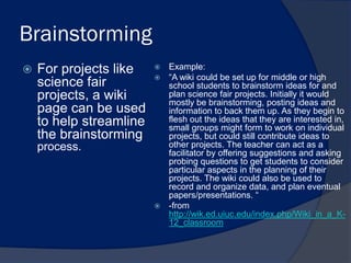 Brainstorming
   For projects like     Example:
                          “A wiki could be set up for middle or high
    science fair           school students to brainstorm ideas for and
    projects, a wiki       plan science fair projects. Initially it would
                           mostly be brainstorming, posting ideas and
    page can be used       information to back them up. As they begin to
    to help streamline     flesh out the ideas that they are interested in,
                           small groups might form to work on individual
    the brainstorming      projects, but could still contribute ideas to
    process.               other projects. The teacher can act as a
                           facilitator by offering suggestions and asking
                           probing questions to get students to consider
                           particular aspects in the planning of their
                           projects. The wiki could also be used to
                           record and organize data, and plan eventual
                           papers/presentations. “
                          -from
                           http://wik.ed.uiuc.edu/index.php/Wiki_in_a_K-
                           12_classroom
 