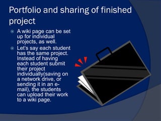 Portfolio and sharing of finished
project
   A wiki page can be set
    up for individual
    projects, as well.
   Let’s say each student
    has the same project.
    Instead of having
    each student submit
    their project
    individually(saving on
    a network drive, or
    sending it in an e-
    mail), the students
    can upload their work
    to a wiki page.
 