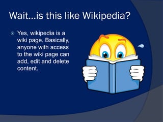 Wait…is this like Wikipedia?
   Yes, wikipedia is a
    wiki page. Basically,
    anyone with access
    to the wiki page can
    add, edit and delete
    content.
 