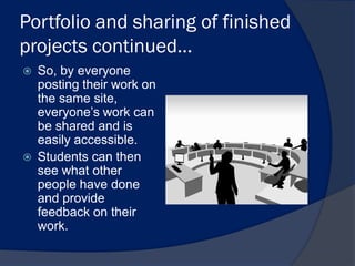 Portfolio and sharing of finished
projects continued…
   So, by everyone
    posting their work on
    the same site,
    everyone’s work can
    be shared and is
    easily accessible.
   Students can then
    see what other
    people have done
    and provide
    feedback on their
    work.
 