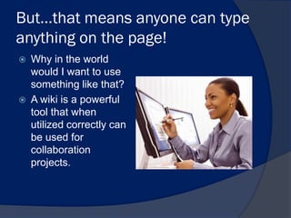 But…that means anyone can type
anything on the page!
   Why in the world
    would I want to use
    something like that?
   A wiki is a powerful
    tool that when
    utilized correctly can
    be used for
    collaboration
    projects.
 