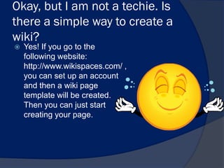 Okay, but I am not a techie. Is
there a simple way to create a
wiki?
   Yes! If you go to the
    following website:
    http://www.wikispaces.com/ ,
    you can set up an account
    and then a wiki page
    template will be created.
    Then you can just start
    creating your page.
 