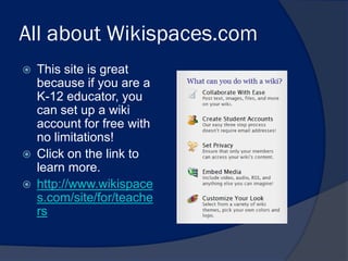 All about Wikispaces.com
   This site is great
    because if you are a
    K-12 educator, you
    can set up a wiki
    account for free with
    no limitations!
   Click on the link to
    learn more.
   http://www.wikispace
    s.com/site/for/teache
    rs
 